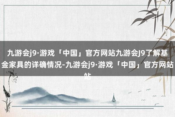 九游会j9·游戏「中国」官方网站九游会J9了解基金家具的详确情况-九游会j9·游戏「中国」官方网站