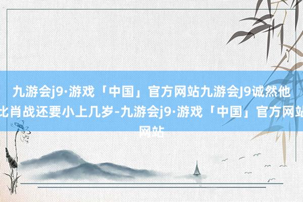九游会j9·游戏「中国」官方网站九游会J9诚然他比肖战还要小上几岁-九游会j9·游戏「中国」官方网站