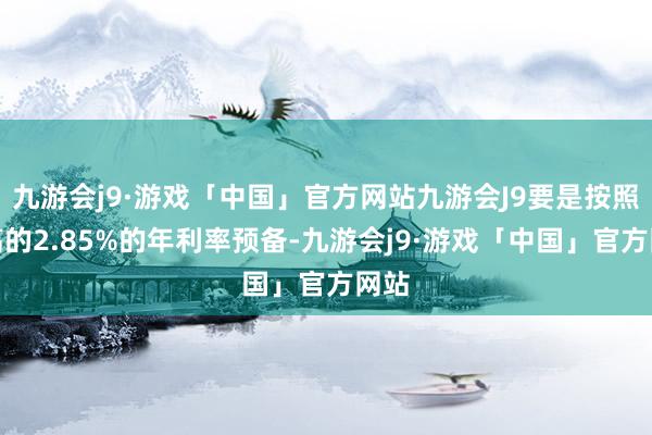 九游会j9·游戏「中国」官方网站九游会J9要是按照最高的2.85%的年利率预备-九游会j9·游戏「中国」官方网站