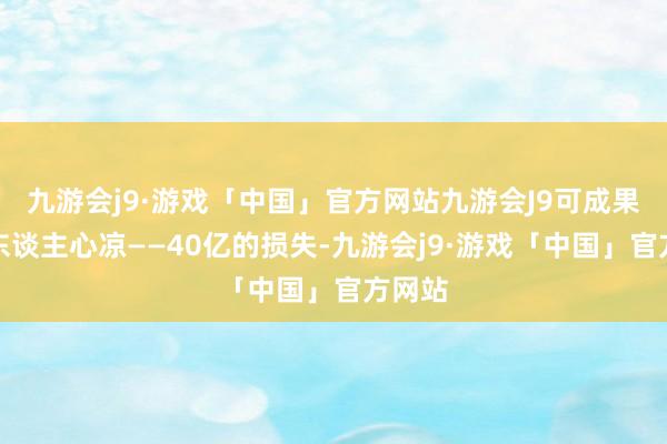 九游会j9·游戏「中国」官方网站九游会J9可成果却让东谈主心凉——40亿的损失-九游会j9·游戏「中国」官方网站
