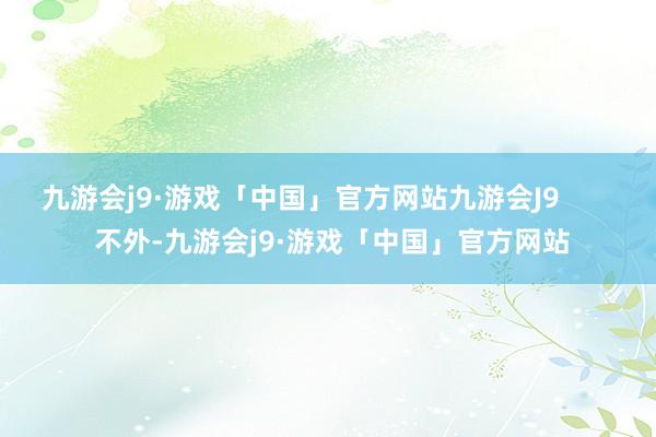 九游会j9·游戏「中国」官方网站九游会J9        不外-九游会j9·游戏「中国」官方网站