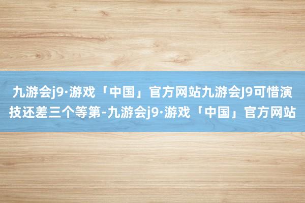 九游会j9·游戏「中国」官方网站九游会J9可惜演技还差三个等第-九游会j9·游戏「中国」官方网站