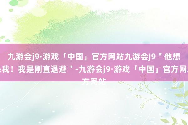 九游会j9·游戏「中国」官方网站九游会J9＂他想杀我！我是刚直退避＂-九游会j9·游戏「中国」官方网站