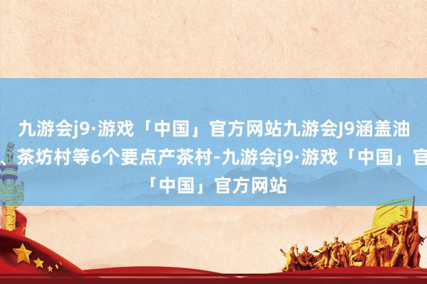 九游会j9·游戏「中国」官方网站九游会J9涵盖油坊岭村、茶坊村等6个要点产茶村-九游会j9·游戏「中国」官方网站
