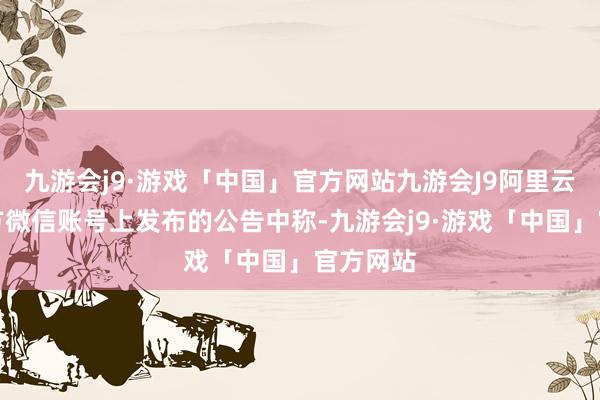 九游会j9·游戏「中国」官方网站九游会J9阿里云在其官方微信账号上发布的公告中称-九游会j9·游戏「中国」官方网站