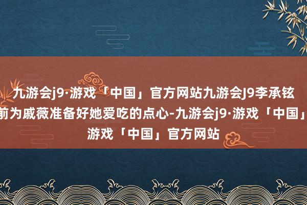 九游会j9·游戏「中国」官方网站九游会J9李承铉老是会提前为戚薇准备好她爱吃的点心-九游会j9·游戏「中国」官方网站