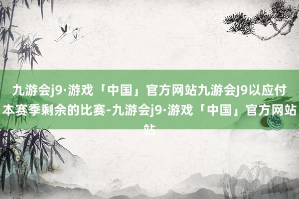 九游会j9·游戏「中国」官方网站九游会J9以应付本赛季剩余的比赛-九游会j9·游戏「中国」官方网站