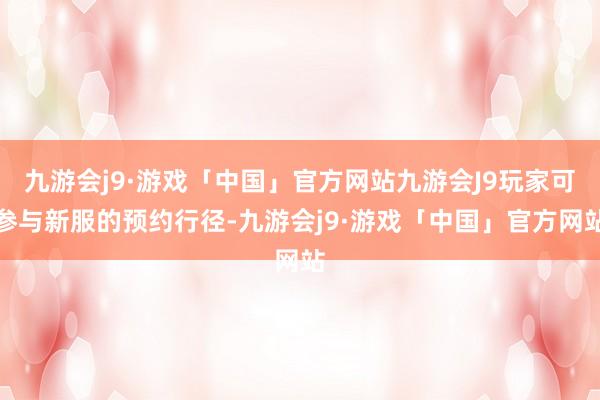 九游会j9·游戏「中国」官方网站九游会J9玩家可参与新服的预约行径-九游会j9·游戏「中国」官方网站
