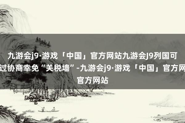 九游会j9·游戏「中国」官方网站九游会J9列国可通过协商幸免“关税墙”-九游会j9·游戏「中国」官方网站