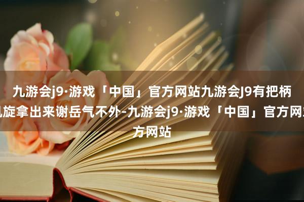 九游会j9·游戏「中国」官方网站九游会J9有把柄凯旋拿出来谢岳气不外-九游会j9·游戏「中国」官方网站