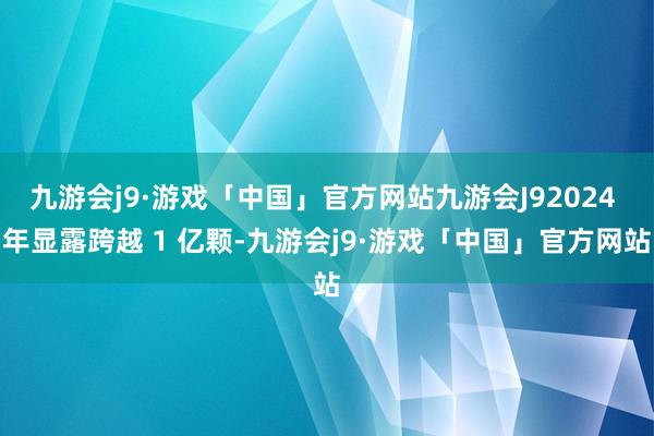九游会j9·游戏「中国」官方网站九游会J92024 年显露跨越 1 亿颗-九游会j9·游戏「中国」官方网站