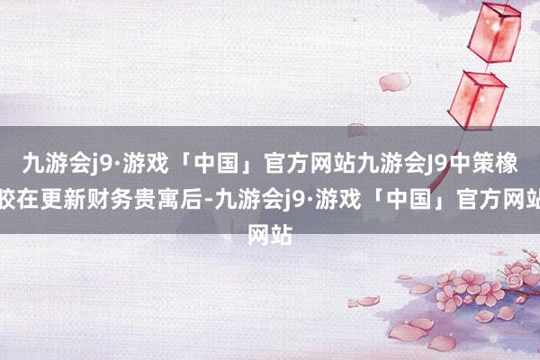 九游会j9·游戏「中国」官方网站九游会J9中策橡胶在更新财务贵寓后-九游会j9·游戏「中国」官方网站