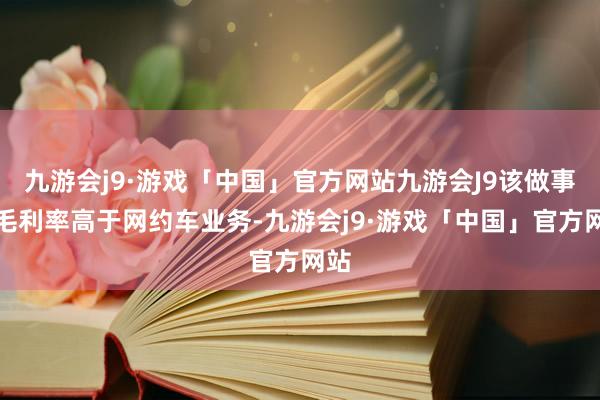 九游会j9·游戏「中国」官方网站九游会J9该做事的毛利率高于网约车业务-九游会j9·游戏「中国」官方网站