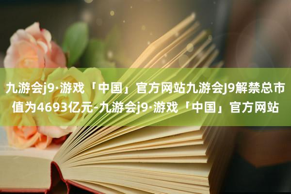 九游会j9·游戏「中国」官方网站九游会J9解禁总市值为4693亿元-九游会j9·游戏「中国」官方网站