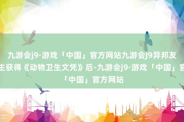 九游会j9·游戏「中国」官方网站九游会J9异邦友东说念主获得《动物卫生文凭》后-九游会j9·游戏「中国」官方网站