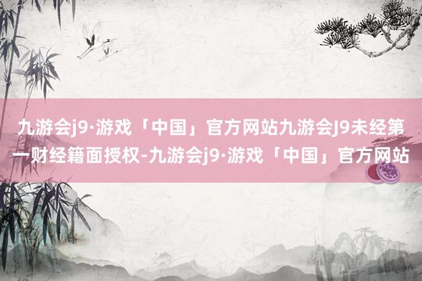 九游会j9·游戏「中国」官方网站九游会J9未经第一财经籍面授权-九游会j9·游戏「中国」官方网站