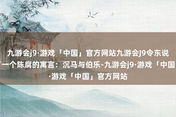 九游会j9·游戏「中国」官方网站九游会J9令东说念主想起了一个陈腐的寓言：沉马与伯乐-九游会j9·游戏「中国」官方网站