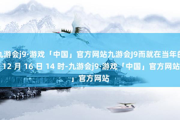 九游会j9·游戏「中国」官方网站九游会J9而就在当年的 12 月 16 日 14 时-九游会j9·游戏「中国」官方网站