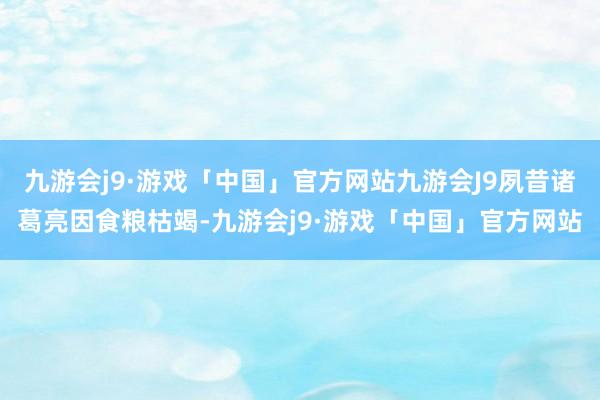 九游会j9·游戏「中国」官方网站九游会J9夙昔诸葛亮因食粮枯竭-九游会j9·游戏「中国」官方网站
