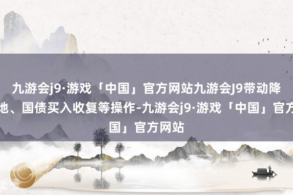 九游会j9·游戏「中国」官方网站九游会J9带动降准落地、国债买入收复等操作-九游会j9·游戏「中国」官方网站
