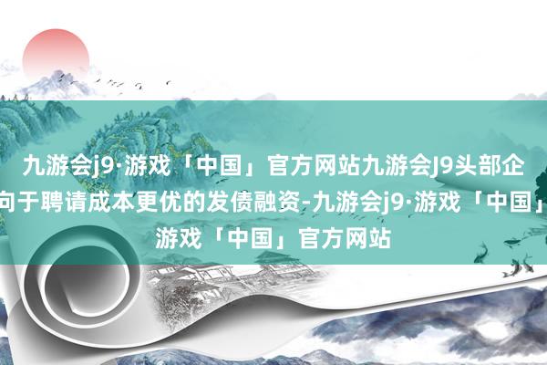 九游会j9·游戏「中国」官方网站九游会J9头部企业当然倾向于聘请成本更优的发债融资-九游会j9·游戏「中国」官方网站