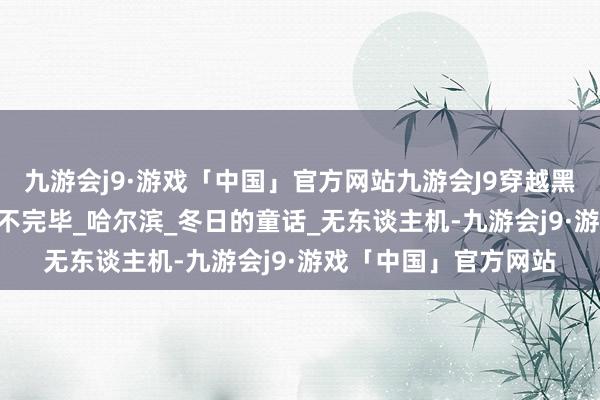 九游会j9·游戏「中国」官方网站九游会J9穿越黑龙江·冬——冰雪听说不完毕_哈尔滨_冬日的童话_无东谈主机-九游会j9·游戏「中国」官方网站