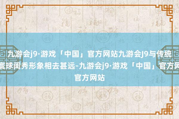 九游会j9·游戏「中国」官方网站九游会J9与传统的寰球闺秀形象相去甚远-九游会j9·游戏「中国」官方网站