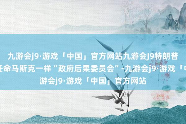 九游会j9·游戏「中国」官方网站九游会J9特朗普则屡次提到将任命马斯克一样“政府后果委员会”-九游会j9·游戏「中国」官方网站