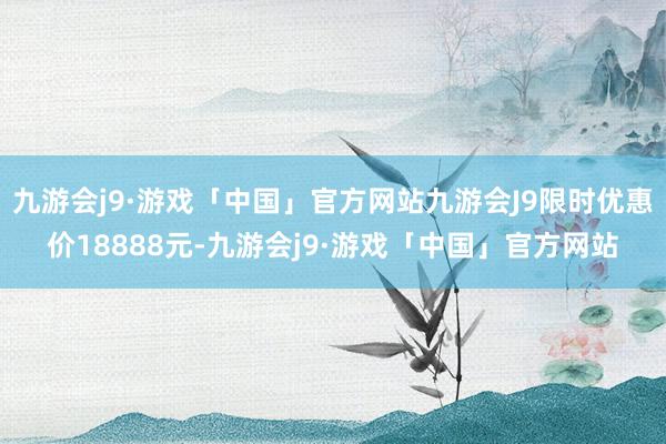九游会j9·游戏「中国」官方网站九游会J9限时优惠价18888元-九游会j9·游戏「中国」官方网站