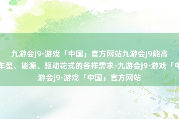 九游会j9·游戏「中国」官方网站九游会J9能高慢用户对不同车型、能源、驱动花式的各样需求-九游会j9·游戏「中国」官方网站