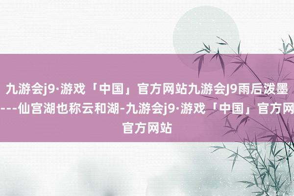 九游会j9·游戏「中国」官方网站九游会J9雨后泼墨画---仙宫湖也称云和湖-九游会j9·游戏「中国」官方网站