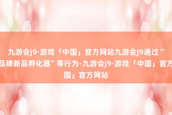 九游会j9·游戏「中国」官方网站九游会J9通过“出海品牌新品孵化器”等行为-九游会j9·游戏「中国」官方网站