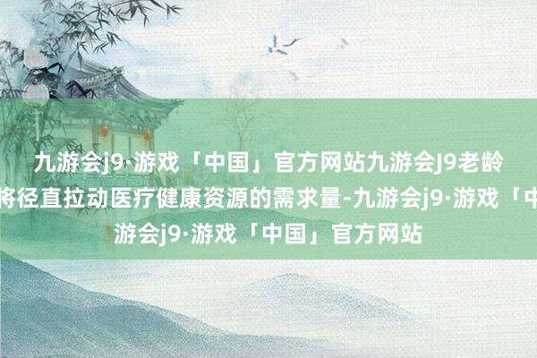 九游会j9·游戏「中国」官方网站九游会J9老龄东谈主口增多将径直拉动医疗健康资源的需求量-九游会j9·游戏「中国」官方网站