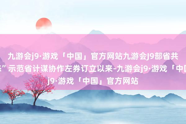九游会j9·游戏「中国」官方网站九游会J9部省共建“数字生态”示范省计谋协作左券订立以来-九游会j9·游戏「中国」官方网站