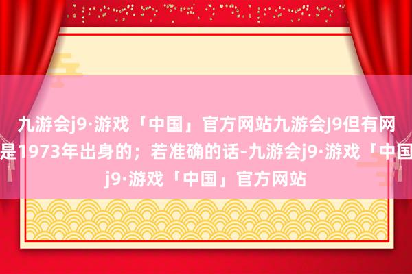 九游会j9·游戏「中国」官方网站九游会J9但有网传音讯称她是1973年出身的；若准确的话-九游会j9·游戏「中国」官方网站