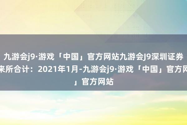 九游会j9·游戏「中国」官方网站九游会J9深圳证券往来所合计：2021年1月-九游会j9·游戏「中国」官方网站