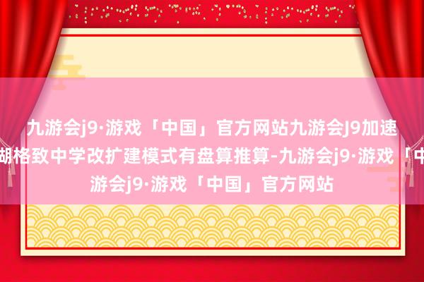 九游会j9·游戏「中国」官方网站九游会J9加速鼓动无锡市太湖格致中学改扩建模式有盘算推算-九游会j9·游戏「中国」官方网站