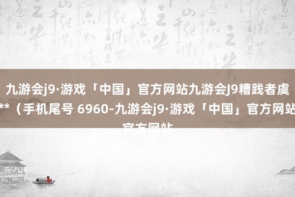 九游会j9·游戏「中国」官方网站九游会J9糟践者虞**（手机尾号 6960-九游会j9·游戏「中国」官方网站