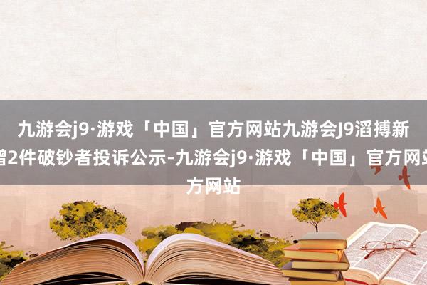 九游会j9·游戏「中国」官方网站九游会J9滔搏新增2件破钞者投诉公示-九游会j9·游戏「中国」官方网站