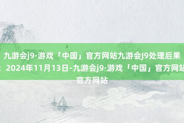 九游会j9·游戏「中国」官方网站九游会J9处理后果：2024年11月13日-九游会j9·游戏「中国」官方网站