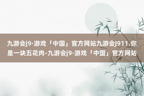 九游会j9·游戏「中国」官方网站九游会J911.你是一块五花肉-九游会j9·游戏「中国」官方网站