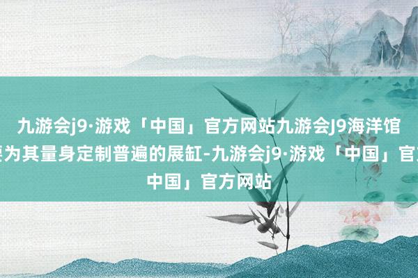 九游会j9·游戏「中国」官方网站九游会J9海洋馆不仅要为其量身定制普遍的展缸-九游会j9·游戏「中国」官方网站