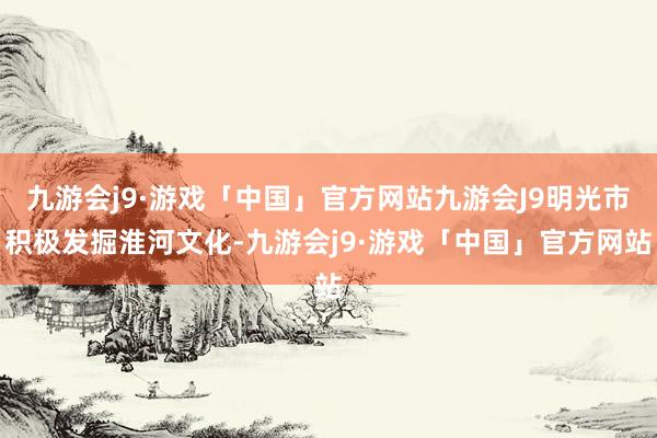 九游会j9·游戏「中国」官方网站九游会J9明光市积极发掘淮河文化-九游会j9·游戏「中国」官方网站