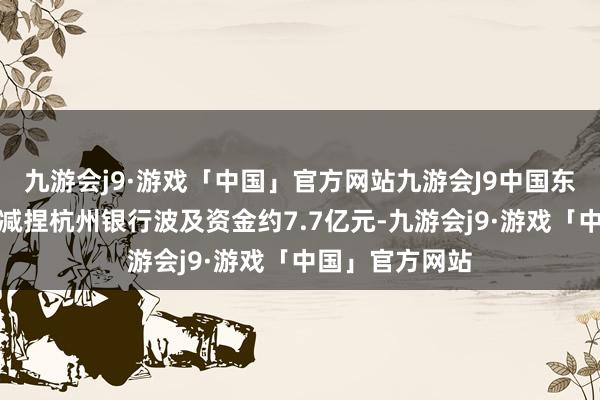 九游会j9·游戏「中国」官方网站九游会J9中国东说念主寿本轮减捏杭州银行波及资金约7.7亿元-九游会j9·游戏「中国」官方网站