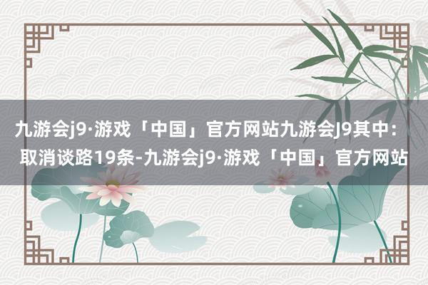九游会j9·游戏「中国」官方网站九游会J9其中： 取消谈路19条-九游会j9·游戏「中国」官方网站